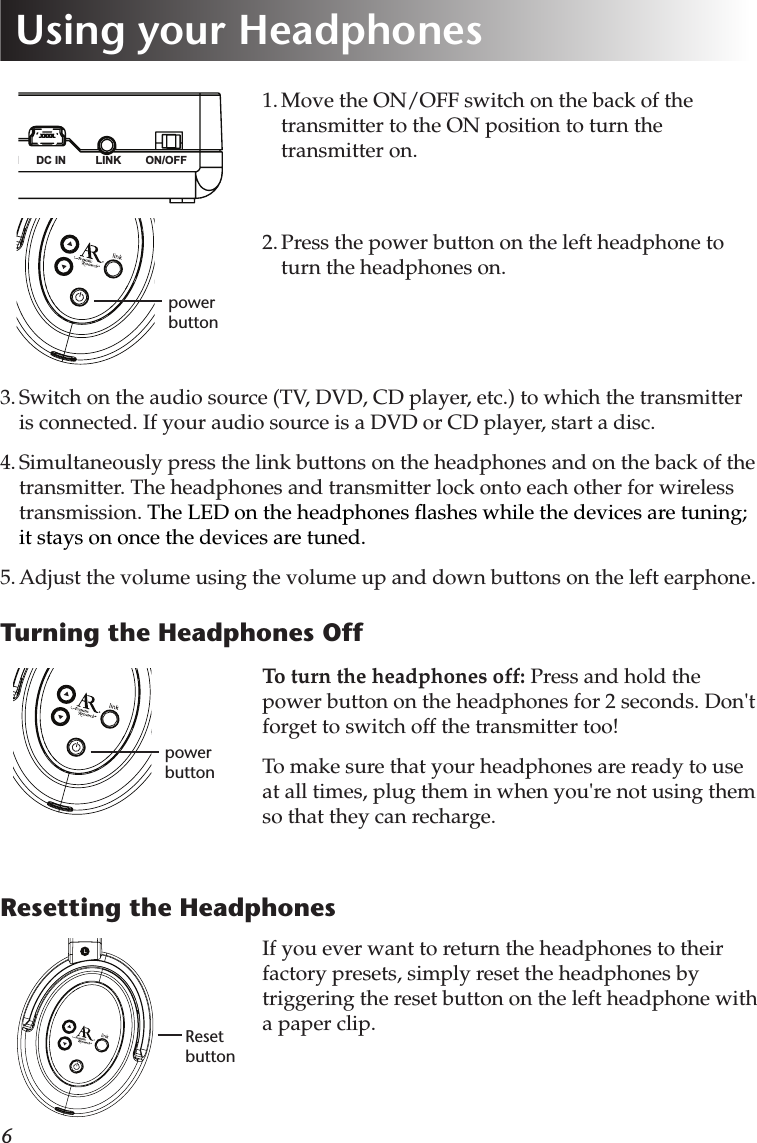 61. Move the ON/OFF switch on the back of the transmitter to the ON position to turn the transmitter on.2. Press the power button on the left headphone to turn the headphones on.LINK ON/OFFDC INLINE IN3. Switch on the audio source (TV, DVD, CD player, etc.) to which the transmitter is connected. If your audio source is a DVD or CD player, start a disc.4. Simultaneously press the link buttons on the headphones and on the back of the transmitter. The headphones and transmitter lock onto each other for wireless transmission. The LED on the headphones ﬂashes while the devices are tuning; it stays on once the devices are tuned.5. Adjust the volume using the volume up and down buttons on the left earphone.Turning the Headphones Offpower buttonTo turn the headphones off: Press and hold the power button on the headphones for 2 seconds. Don&apos;t forget to switch off the transmitter too!To make sure that your headphones are ready to use at all times, plug them in when you&apos;re not using them so that they can recharge.Using your Headphonespower buttonResetting the HeadphonesIf you ever want to return the headphones to their factory presets, simply reset the headphones by triggering the reset button on the left headphone with a paper clip.Reset button