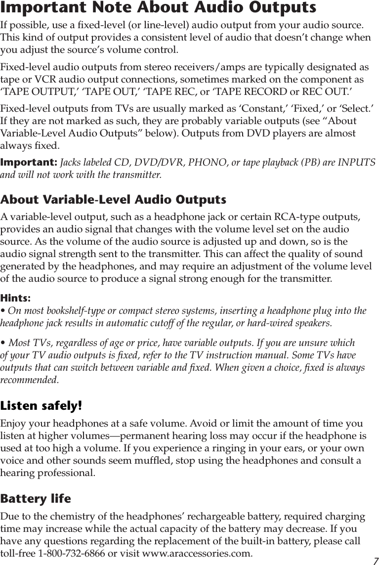 7Important Note About Audio OutputsIf possible, use a ﬁxed-level (or line-level) audio output from your audio source. This kind of output provides a consistent level of audio that doesn’t change when you adjust the source’s volume control.Fixed-level audio outputs from stereo receivers/amps are typically designated as tape or VCR audio output connections, sometimes marked on the component as ‘TAPE OUTPUT,’ ‘TAPE OUT,’ ‘TAPE REC, or ‘TAPE RECORD or REC OUT.’ Fixed-level outputs from TVs are usually marked as ‘Constant,’ ‘Fixed,’ or ‘Select.’ If they are not marked as such, they are probably variable outputs (see “About Variable-Level Audio Outputs” below). Outputs from DVD players are almost always ﬁxed.Important: Jacks labeled CD, DVD/DVR, PHONO, or tape playback (PB) are INPUTS and will not work with the transmitter.About Variable-Level Audio OutputsA variable-level output, such as a headphone jack or certain RCA-type outputs, provides an audio signal that changes with the volume level set on the audio source. As the volume of the audio source is adjusted up and down, so is the audio signal strength sent to the transmitter. This can affect the quality of sound generated by the headphones, and may require an adjustment of the volume level of the audio source to produce a signal strong enough for the transmitter.Hints: • On most bookshelf-type or compact stereo systems, inserting a headphone plug into the headphone jack results in automatic cutoff of the regular, or hard-wired speakers.• Most TVs, regardless of age or price, have variable outputs. If you are unsure which of your TV audio outputs is ﬁxed, refer to the TV instruction manual. Some TVs have outputs that can switch between variable and ﬁxed. When given a choice, ﬁxed is always recommended.Listen safely!Enjoy your headphones at a safe volume. Avoid or limit the amount of time you listen at higher volumes—permanent hearing loss may occur if the headphone is used at too high a volume. If you experience a ringing in your ears, or your own voice and other sounds seem mufﬂed, stop using the headphones and consult a hearing professional.Battery lifeDue to the chemistry of the headphones’ rechargeable battery, required charging time may increase while the actual capacity of the battery may decrease. If you have any questions regarding the replacement of the built-in battery, please call toll-free 1-800-732-6866 or visit www.araccessories.com.