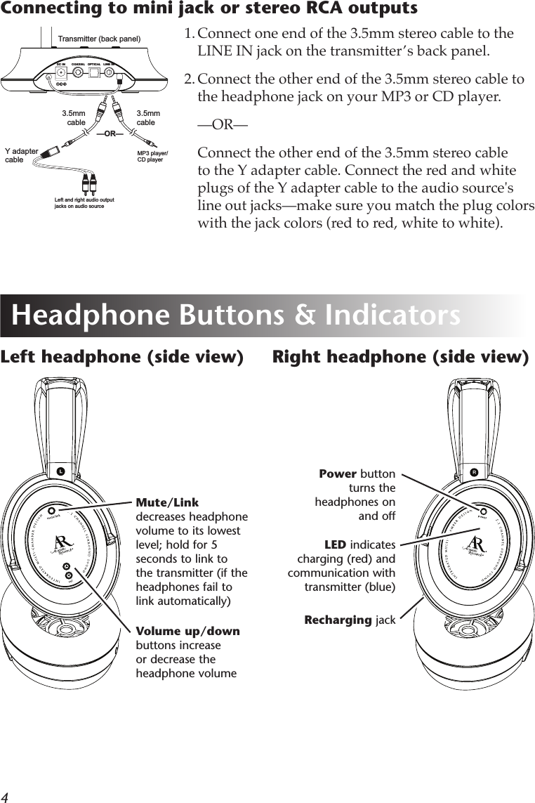 4Volume up/down buttons increase or decrease the headphone volumeLeft headphone (side view)LED indicates charging (red) and communication with transmitter (blue)Power button turns the headphones on and offHeadphone Buttons &amp; Indicators1. Connect one end of the 3.5mm stereo cable to the LINE IN jack on the transmitter’s back panel.2. Connect the other end of the 3.5mm stereo cable to the headphone jack on your MP3 or CD player.  —OR—  Connect the other end of the 3.5mm stereo cable to the Y adapter cable. Connect the red and white plugs of the Y adapter cable to the audio source&apos;s line out jacks—make sure you match the plug colors with the jack colors (red to red, white to white).Connecting to mini jack or stereo RCA outputsTransmitter (back panel)OPTICALCOAXIALDC IN LINE INOPTICALCOAXIALDC IN LINE INLeft and right audio output jacks on audio sourceMP3 player/ CD player3.5mm cable3.5mm cableY adapter cable—OR—Mute/Link decreases headphone volume to its lowest level; hold for 5 seconds to link to the transmitter (if the headphones fail to link automatically)  Right headphone (side view)Recharging jack
