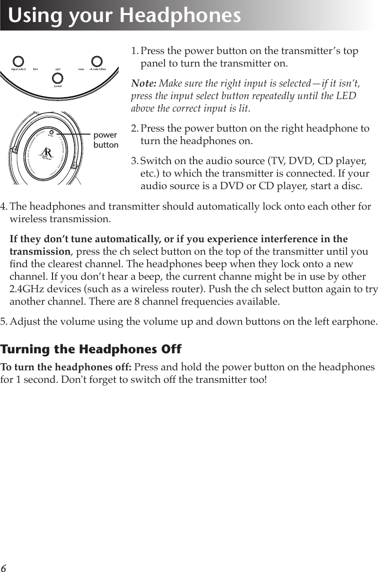 61. Press the power button on the transmitter’s top panel to turn the transmitter on. Note: Make sure the right input is selected—if it isn’t, press the input select button repeatedly until the LED above the correct input is lit.2. Press the power button on the right headphone to turn the headphones on.3. Switch on the audio source (TV, DVD, CD player, etc.) to which the transmitter is connected. If your audio source is a DVD or CD player, start a disc.4. The headphones and transmitter should automatically lock onto each other for wireless transmission.  If they don’t tune automatically, or if you experience interference in the transmission, press the ch select button on the top of the transmitter until you nd the clearest channel. The headphones beep when they lock onto a new channel. If you don’t hear a beep, the current channe might be in use by other 2.4GHz devices (such as a wireless router). Push the ch select button again to try another channel. There are 8 channel frequencies available.5. Adjust the volume using the volume up and down buttons on the left earphone.Turning the Headphones OffTo turn the headphones off: Press and hold the power button on the headphones for 1 second. Don&apos;t forget to switch off the transmitter too!power buttonUsing your Headphones