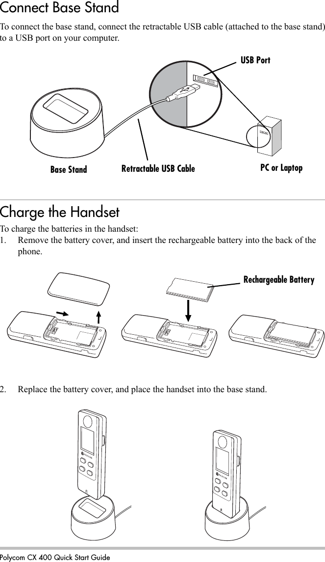 Polycom CX 400 Quick Start GuideTo connect the base stand, connect the retractable USB cable (attached to the base stand) to a USB port on your computer.Charge the HandsetTo charge the batteries in the handset:1. Remove the battery cover, and insert the rechargeable battery into the back of the phone.2. Replace the battery cover, and place the handset into the base stand.Base Stand Retractable USB Cable PC or LaptopUSB PortRechargeable BatteryConnect Base Stand