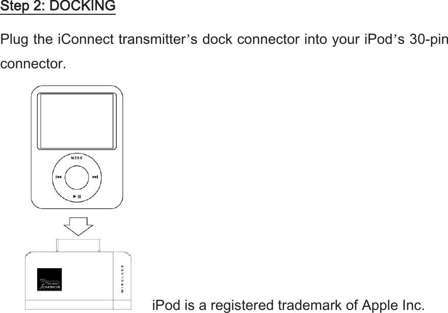 Step 2: DOCKING Plug the iConnect transmitter’s dock connector into your iPod’s 30-pin connector.    iPod is a registered trademark of Apple Inc. 