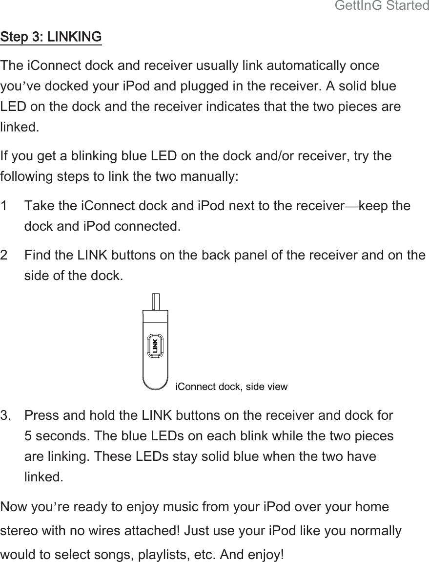 GettInG Started Step 3: LINKING The iConnect dock and receiver usually link automatically once you’ve docked your iPod and plugged in the receiver. A solid blue LED on the dock and the receiver indicates that the two pieces are linked.   If you get a blinking blue LED on the dock and/or receiver, try the following steps to link the two manually:   1 Take the iConnect dock and iPod next to the receiver—keep the dock and iPod connected.   2 Find the LINK buttons on the back panel of the receiver and on the side of the dock.    iConnect dock, side view     3.  Press and hold the LINK buttons on the receiver and dock for 5 seconds. The blue LEDs on each blink while the two pieces are linking. These LEDs stay solid blue when the two have linked.   Now you’re ready to enjoy music from your iPod over your home stereo with no wires attached! Just use your iPod like you normally would to select songs, playlists, etc. And enjoy!   