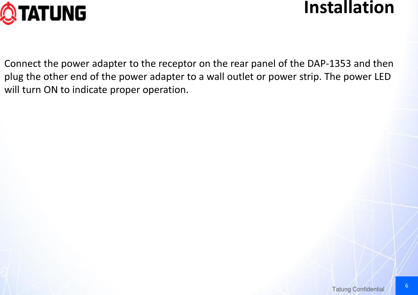 6Tatung ConfidentialInstallationConnect the power adapter to the receptor on the rear panel of the DAP-1353 and then plug the other end of the power adapter to a wall outlet or power strip. The power LED will turn ON to indicate proper operation.