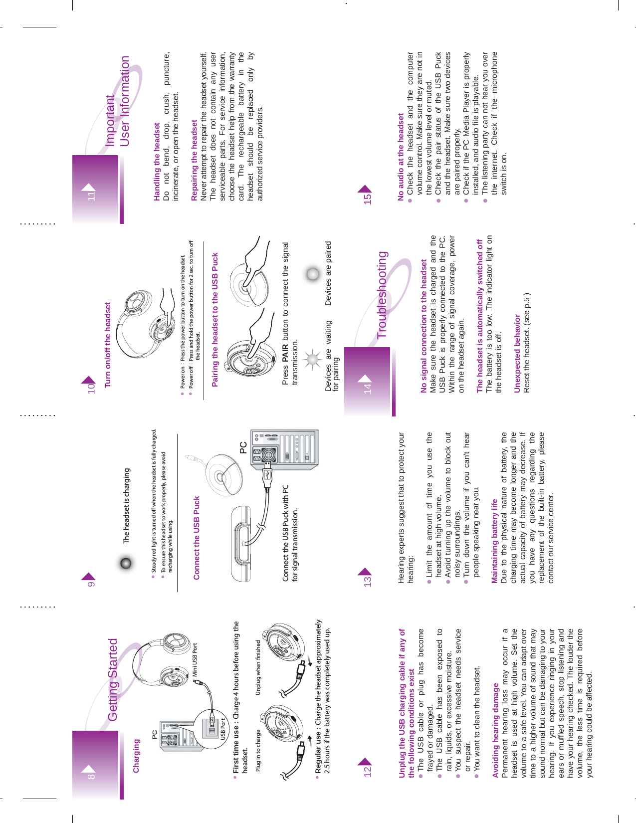 Handling the headset Do not bend, drop, crush, puncture, incinerate, or open the headset.Repairing the headsetNever attempt to repair the headset yourself. The headset does not contain any user serviceable parts. For service information, choose the headset help from the warranty card. The rechargeable battery in the headset should be replaced only by   authorized service providers. Important User Information11812 13Getting StartedTo ensure this headset to work properly, please avoid recharging while using.Connect the USB PuckSteady red light is turned o when the headset is fully charged.Connect the USB Puck with PC for signal transmission.PC PC The headset is charging9Power o：Press and hold the power button for 2 sec. to turn o                         the headset.Power on：Press the power button to turn on the headset.Press PAIR button to connect the signal transmission. Devices are pairedTurn on/off the headsetPairing the headset to the USB Puck10Devices are waiting for pairingPC PC First time use : Charge 4 hours before using the headset.ChargingRegular use : Charge the headset approximately 2.5 hours if the battery was completely used up.USB PortPlug in to charge Unplug when nishedMini USB PortUnplug the USB charging cable if any of the following conditions existThe USB cable or plug has become frayed or damaged.The USB cable has been exposed to rain, liquids, or excessive moisture.You suspect the headset needs service or repair.You want to clean the headset.Avoiding hearing damage Permanent hearing loss may occur if a headset is used at high volume. Set the volume to a safe level. You can adapt over time to a higher volume of sound that may sound normal but can be damaging to your hearing. If you experience ringing in your ears or muffled speech, stop listening and have your hearing checked. The louder the volume, the less time is required before your hearing could be affected.Hearing experts suggest that to protect your hearing:Limit the amount of time you use the headset at high volume.Avoid turning up the volume to block out noisy surroundings.Turn down the volume if you can&apos;t hear people speaking near you.Maintaining battery lifeDue to the physical nature of battery, the charging time may become longer and the actual capacity of battery may decrease. If you have any questions regarding the replacement of the built-in battery, please contact our service center.15No audio at the headsetCheck the headset and the computer volume control. Make sure they are not in the lowest volume level or muted.Check the pair status of the USB Puck and the headset. Make sure two devices are paired properly.  Check if the PC Media Player is properly installed, and audio file is playable.The listening party can not hear you over the internet. Check if the microphone switch is on. 15No signal connection to the headset Make sure the headset is charged and the USB Puck is properly connected to the PC. Within the range of signal coverage, power on the headset again. The headset is automatically switched offThe battery is too low. The indicator light on the headset is off. Unexpected behaviorReset the headset. (see p.5 )Troubleshooting 14