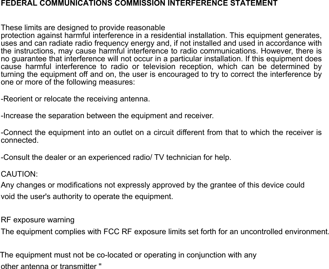   FEDERAL COMMUNICATIONS COMMISSION INTERFERENCE STATEMENT These limits are designed to provide reasonable protection against harmful interference in a residential installation. This equipment generates, uses and can radiate radio frequency energy and, if not installed and used in accordance with the instructions, may cause harmful interference to radio communications. However, there is no guarantee that interference will not occur in a particular installation. If this equipment does cause harmful interference to radio or television reception, which can be determined by turning the equipment off and on, the user is encouraged to try to correct the interference by one or more of the following measures: -Reorient or relocate the receiving antenna. -Increase the separation between the equipment and receiver. -Connect the equipment into an outlet on a circuit different from that to which the receiver is connected. -Consult the dealer or an experienced radio/ TV technician for help. CAUTION: Any changes or modifications not expressly approved by the grantee of this device could void the user&apos;s authority to operate the equipment.  RF exposure warning   The equipment complies with FCC RF exposure limits set forth for an uncontrolled environment. The equipment must not be co-located or operating in conjunction with any other antenna or transmitter &quot;