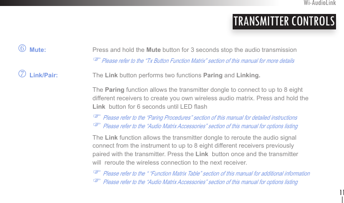 o Mute:    Press and hold the Mute button for 3 seconds stop the audio transmission     FPlease refer to the “Tx Button Function Matrix” section of this manual for more detailsp Link/Pair:   The Link button performs two functions Paring and Linking.  The Paring function allows the transmitter dongle to connect to up to 8 eight    different receivers to create you own wireless audio matrix. Press and hold the      Link  button for 6 seconds until LED ash          F Please refer to the “Paring Procedures” section of this manual for detailed instructions  F Please refer to the “Audio Matrix Accessories” section of this manual for options listing    The Link function allows the transmitter dongle to reroute the audio signal       connect from the instrument to up to 8 eight different receivers previously        paired with the transmitter. Press the Link  button once and the transmitter      will  reroute the wireless connection to the next receiver.                    F Please refer to the “ “Function Matrix Table” section of this manual for additional information  F Please refer to the “Audio Matrix Accessories” section of this manual for options listingTRANSMITTER CONTROLSWi-AudioLink11