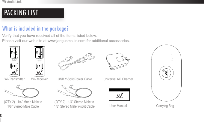 What is included in the package?Verify that you have received all of the items listed below.  Please visit our web site at www.jangusmsuic.com for additional accessories.PACKING LISTWi-AudioLink8Wi-Transmitter  Wi-Receiver Universal AC Charger(QTY 2)   1/4” Mono Male to  1/8” Stereo Male Cable(QTY 2)   1/4” Stereo Male to  1/8” Stereo Male Y-split Cable Carrying BagUSB Y-Split Power CableUser Manualwww.jangusmusic.com