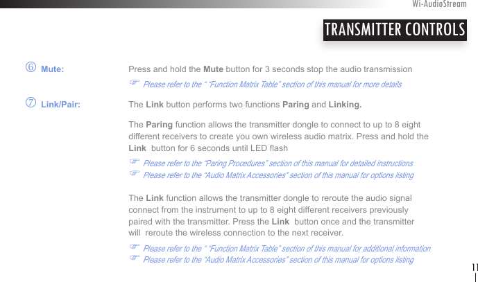 o Mute:    Press and hold the Mute button for 3 seconds stop the audio transmission     F Please refer to the “ “Function Matrix Table” section of this manual for more detailsp Link/Pair:   The Link button performs two functions Paring and Linking.  The Paring function allows the transmitter dongle to connect to up to 8 eight    different receivers to create you own wireless audio matrix. Press and hold the      Link  button for 6 seconds until LED ash          F Please refer to the “Paring Procedures” section of this manual for detailed instructions  F Please refer to the “Audio Matrix Accessories” section of this manual for options listing    The Link function allows the transmitter dongle to reroute the audio signal       connect from the instrument to up to 8 eight different receivers previously        paired with the transmitter. Press the Link  button once and the transmitter      will  reroute the wireless connection to the next receiver.                    F Please refer to the “ “Function Matrix Table” section of this manual for additional information  F Please refer to the “Audio Matrix Accessories” section of this manual for options listingTRANSMITTER CONTROLSWi-AudioStream11