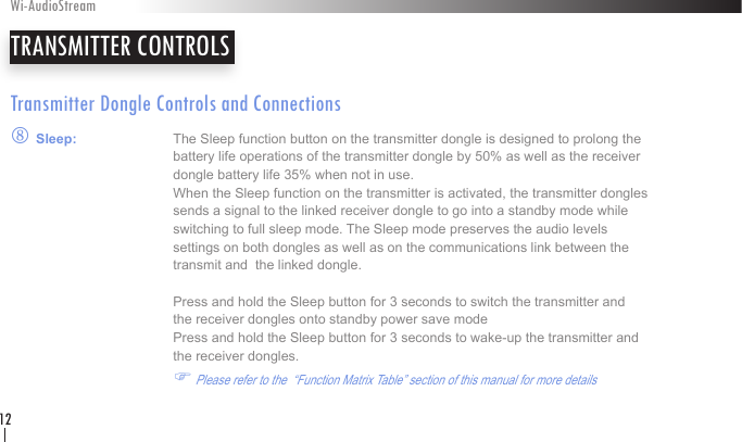 Transmitter Dongle Controls and Connectionsq Sleep:    The Sleep function button on the transmitter dongle is designed to prolong the       battery life operations of the transmitter dongle by 50% as well as the receiver        dongle battery life 35% when not in use.     When the Sleep function on the transmitter is activated, the transmitter dongles        sends a signal to the linked receiver dongle to go into a standby mode while        switching to full sleep mode. The Sleep mode preserves the audio levels    settings on both dongles as well as on the communications link between the        transmit and  the linked dongle.      Press and hold the Sleep button for 3 seconds to switch the transmitter and        the receiver dongles onto standby power save mode     Press and hold the Sleep button for 3 seconds to wake-up the transmitter and        the receiver dongles.          F Please refer to the  “Function Matrix Table” section of this manual for more details    TRANSMITTER CONTROLSWi-AudioStream12