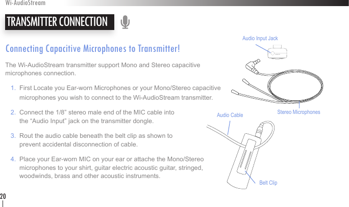 Connecting Capacitive Microphones to Transmitter!The Wi-AudioStream transmitter support Mono and Stereo capacitive  microphones connection.   1.  First Locate you Ear-worn Microphones or your Mono/Stereo capacitive         microphones you wish to connect to the Wi-AudioStream transmitter.   2.  Connect the 1/8” stereo male end of the MIC cable into           the “Audio Input” jack on the transmitter dongle.   3.  Rout the audio cable beneath the belt clip as shown to          prevent accidental disconnection of cable.    4.  Place your Ear-worn MIC on your ear or attache the Mono/Stereo         microphones to your shirt, guitar electric acoustic guitar, stringed,          woodwinds, brass and other acoustic instruments.  TRANSMITTER CONNECTIONWi-AudioStream20Belt ClipAudio CableAudio Input JackStereo Microphones