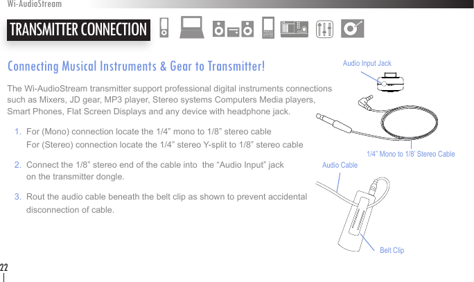 Connecting Musical Instruments &amp; Gear to Transmitter!The Wi-AudioStream transmitter support professional digital instruments connections such as Mixers, JD gear, MP3 player, Stereo systems Computers Media players,  Smart Phones, Flat Screen Displays and any device with headphone jack.   1.  For (Mono) connection locate the 1/4” mono to 1/8” stereo cable         For (Stereo) connection locate the 1/4” stereo Y-split to 1/8” stereo cable     2.  Connect the 1/8” stereo end of the cable into  the “Audio Input” jack          on the transmitter dongle.    3.  Rout the audio cable beneath the belt clip as shown to prevent accidental          disconnection of cable.    TRANSMITTER CONNECTIONWi-AudioStream22Belt ClipAudio CableAudio Input Jack1/4” Mono to 1/8’ Stereo Cable