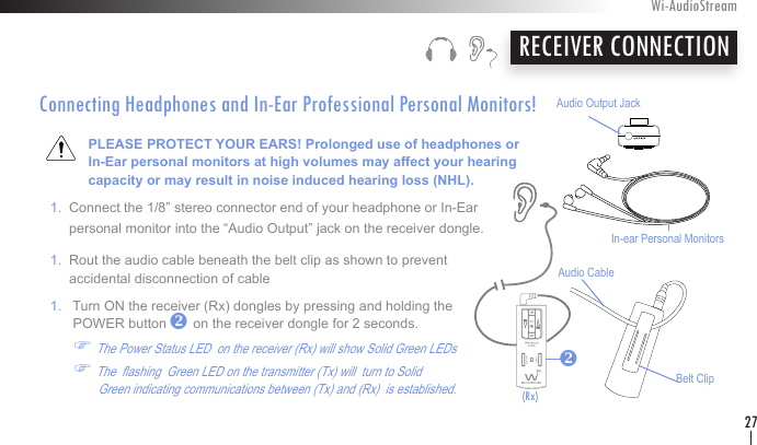 Connecting Headphones and In-Ear Professional Personal Monitors!             PLEASE PROTECT YOUR EARS! Prolonged use of headphones or               In-Ear personal monitors at high volumes may affect your hearing               capacity or may result in noise induced hearing loss (NHL).    1.  Connect the 1/8” stereo connector end of your headphone or In-Ear         personal monitor into the “Audio Output” jack on the receiver dongle.   1.  Rout the audio cable beneath the belt clip as shown to prevent          accidental disconnection of cable   1.   Turn ON the receiver (Rx) dongles by pressing and holding the          POWER button       on the receiver dongle for 2 seconds.          F The Power Status LED  on the receiver (Rx) will show Solid Green LEDs            F The  ashing  Green LED on the transmitter (Tx) will  turn to Solid                     Green indicating communications between (Tx) and (Rx)  is established.    RECEIVER CONNECTIONWi-AudioStream27Belt ClipAudio CableAudio Output JackIn-ear Personal Monitorsvv(Rx)