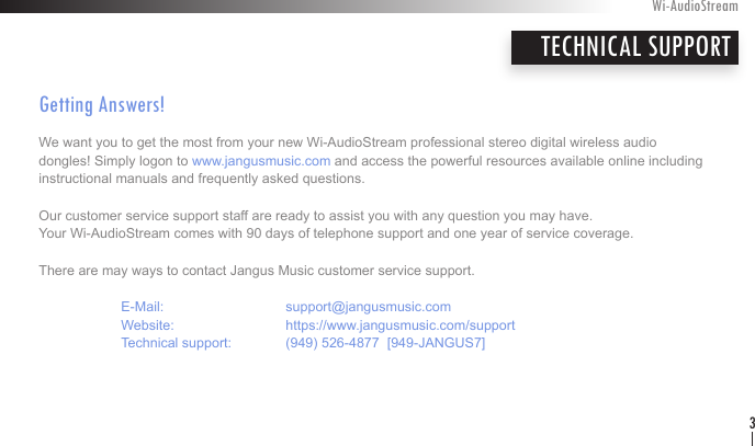 Getting Answers! We want you to get the most from your new Wi-AudioStream professional stereo digital wireless audio dongles! Simply logon to www.jangusmusic.com and access the powerful resources available online including  instructional manuals and frequently asked questions.Our customer service support staff are ready to assist you with any question you may have.  Your Wi-AudioStream comes with 90 days of telephone support and one year of service coverage.  There are may ways to contact Jangus Music customer service support.   E-Mail:    support@jangusmusic.com  Website:    https://www.jangusmusic.com/support  Technical support:  (949) 526-4877  [949-JANGUS7]Wi-AudioStream3TECHNICAL SUPPORTENGLISH