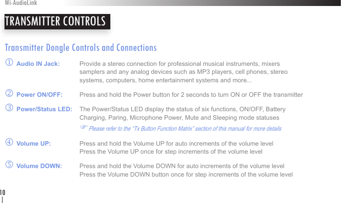 Transmitter Dongle Controls and Connectionsj Audio IN Jack:   Provide a stereo connection for professional musical instruments, mixers        samplers and any analog devices such as MP3 players, cell phones, stereo        systems, computers, home entertainment systems and more... k Power ON/OFF:   Press and hold the Power button for 2 seconds to turn ON or OFF the transmitterl Power/Status LED:   The Power/Status LED display the status of six functions, ON/OFF, Battery       Charging, Paring, Microphone Power, Mute and Sleeping mode statuses    FPlease refer to the “Tx Button Function Matrix” section of this manual for more detailsm Volume UP:   Press and hold the Volume UP for auto increments of the volume level      Press the Volume UP once for step increments of the volume level        n Volume DOWN:   Press and hold the Volume DOWN for auto increments of the volume level      Press the Volume DOWN button once for step increments of the volume level        TRANSMITTER CONTROLSWi-AudioLink10
