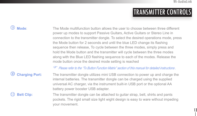 r Mode:    The Mode multifunction button allows the user to choose between three different       power up modes to support Passive Guitars, Active Guitars or Stereo Line in                                       connection to the transmitter dongle. To select the desired operations mode, press      the Mode button for 2 seconds and until the blue LED change its ashing        sequence then release, To cycle between the three modes, simply press and        hold the Mode button and the transmitter will cycle between the three modes        along with the Blue LED ashing sequence to each of the modes. Release the        mode button once the desired mode setting is reached  F Please refer to the “Tx Button Function Matrix” section of this manual for detailed instructions .        s Charging Port:   The transmitter dongle utilizes mini USB connection to power up and charge the       internal batteries. The transmitter dongle can be charged using the supplied        universal AC charger, via the instrument built-in USB port or the optional AA      battery power booster USB adapter.        Belt Clip:   The transmitter dongle can be attached to guitar strap, belt, shirts and pants       pockets. The rigid small size light wight design is easy to ware without impeding        your movement.TRANSMITTER CONTROLSWi-AudioLink1311