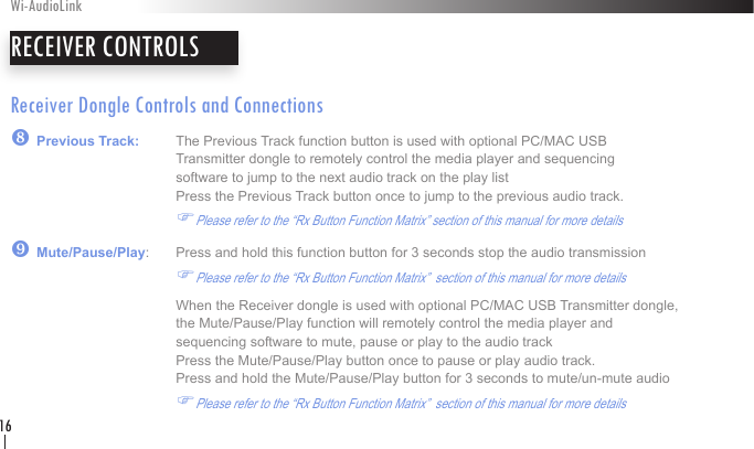 Receiver Dongle Controls and Connections| Previous Track:   The Previous Track function button is used with optional PC/MAC USB        Transmitter dongle to remotely control the media player and sequencing        software to jump to the next audio track on the play list              Press the Previous Track button once to jump to the previous audio track.    FPlease refer to the “Rx Button Function Matrix” section of this manual for more details} Mute/Pause/Play:   Press and hold this function button for 3 seconds stop the audio transmission     FPlease refer to the “Rx Button Function Matrix”  section of this manual for more details     When the Receiver dongle is used with optional PC/MAC USB Transmitter dongle,      the Mute/Pause/Play function will remotely control the media player and        sequencing software to mute, pause or play to the audio track              Press the Mute/Pause/Play button once to pause or play audio track.      Press and hold the Mute/Pause/Play button for 3 seconds to mute/un-mute audio   FPlease refer to the “Rx Button Function Matrix”  section of this manual for more detailsRECEIVER CONTROLSWi-AudioLink16