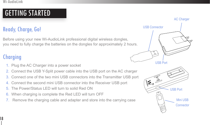 Ready, Charge, Go!Before using your new Wi-AudioLink professional digital wireless dongles,  you need to fully charge the batteries on the dongles for approximately 2 hours.Charging   1.  Plug the AC Charger into a power socket   2.  Connect the USB Y-Split power cable into the USB port on the AC charger   3.  Connect one of the two mini USB connectors into the Transmitter USB port    4.  Connect the second mini USB connector into the Receiver USB port    5.  The Power/Status LED will turn to solid Red ON    6.  When charging is complete the Red LED will turn OFF   7.   Remove the charging cable and adapter and store into the carrying casePOWERLINKAC ChargerUSB PortMini USB ConnectorUSB PortUSB ConnectorGETTING STARTEDWi-AudioLink18