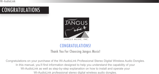 CONGRATULATIONS! Thank You For Choosing Jangus Music!Congratulations on your purchase of the Wi-AudioLink Professional Stereo Digital Wireless Audio Dongles.In this manual, you’ll nd information designed to help you understand the capability of your  Wi-AudioLink as well as step-by-step explanation on how to install and operate your  Wi-AudioLink professional stereo digital wireless audio dongles.Wi-AudioLinkCONGRATULATIONS