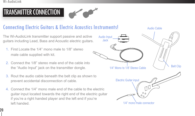 Connecting Electric Guitars &amp; Electric Acoustics Instruments!The Wi-AudioLink transmitter support passive and active  guitars including Lead, Bass and Acoustic electric guitars.   1.  First Locate the 1/4” mono male to 1/8” stereo         male cable supplied with kit.    2.  Connect the 1/8” stereo male end of the cable into           the “Audio Input” jack on the transmitter dongle.   3.  Rout the audio cable beneath the belt clip as shown to          prevent accidental disconnection of cable.    4.  Connect the 1/4” mono male end of the cable to the electric          guitar input located towards the right end of the electric guitar          if you’re a right handed player and the left end if you’re          left handed.   TRANSMITTER CONNECTIONWi-AudioLink20Belt ClipAudio CableAudio Input Jack1/4” Mono to 1/8’ Stereo Cable1/4” mono male connectorElectric Guitar input