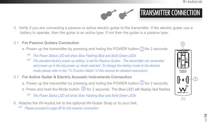    5.  Verify if you are connecting a passive or active electric guitar to the transmitter. If the electric guitar use a           battery to operate, then the guitar is an active type. If not then the guitar is a passive type.   5.1   For Passive Guitars Connection            a. Power up the transmitter by pressing and holing the POWER button      for 2 seconds.               F The Power Status LED will show Slow Flashing Blue and Solid Green LEDs                  F The standard factory power up setting  is set for Passive Guitars . The transmitter can remember                            and power up in the last power up mode selected .To change the startup mode to the desired                            mode please refer to the “Tx Function Matrix” of this manual for detailed instructions,    5.1   For Active Guitar &amp; Electric Acoustic Instruments Connection            a. Power up the transmitter by pressing and holing the POWER button      for 2 seconds.            b. Press and hold the Mode button       for 2 seconds. The Blue LED will display fast ashes                F The Power Status LED will show Slow Flashing Blue and Solid Green LEDs       6.  Attache the Wi-AudioLink to the optional Wi-Guitar Strap or to your belt.         F Please proceed to page 28 for the receiver connectionTRANSMITTER CONNECTIONWi-AudioLink21rk(Tx)krk