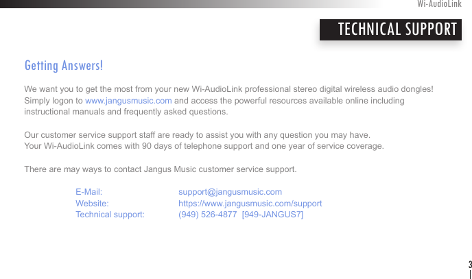 Getting Answers! We want you to get the most from your new Wi-AudioLink professional stereo digital wireless audio dongles!  Simply logon to www.jangusmusic.com and access the powerful resources available online including  instructional manuals and frequently asked questions.Our customer service support staff are ready to assist you with any question you may have.  Your Wi-AudioLink comes with 90 days of telephone support and one year of service coverage.  There are may ways to contact Jangus Music customer service support.   E-Mail:    support@jangusmusic.com  Website:    https://www.jangusmusic.com/support  Technical support:  (949) 526-4877  [949-JANGUS7] Wi-AudioLink3TECHNICAL SUPPORT