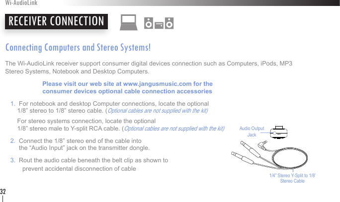 Connecting Computers and Stereo Systems!The Wi-AudioLink receiver support consumer digital devices connection such as Computers, iPods, MP3 Stereo Systems, Notebook and Desktop Computers.       Please visit our web site at www.jangusmusic.com for the     consumer devices optional cable connection accessories   1.  For notebook and desktop Computer connections, locate the optional        1/8” stereo to 1/8” stereo cable. (Optional cables are not supplied with the kit)       For stereo systems connection, locate the optional        1/8” stereo male to Y-split RCA cable. (Optional cables are not supplied with the kit)    2.  Connect the 1/8” stereo end of the cable into           the “Audio Input” jack on the transmitter dongle.   3.  Rout the audio cable beneath the belt clip as shown to            prevent accidental disconnection of cableRECEIVER CONNECTIONWi-AudioLink32Audio Output  Jack1/4” Stereo Y-Split to 1/8’ Stereo Cable