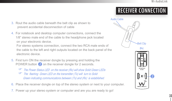 RECEIVER CONNECTION   3.  Rout the audio cable beneath the belt clip as shown to            prevent accidental disconnection of cable   4.  For notebook and desktop computer connections, connect the          1/8” stereo male end of the cable to the headphone jack located          on your electronic device.           For stereo systems connection, connect the two RCA male ends of           the cable to the left and right outputs located on the back panel of the          electronic device.      5.  First turn ON the receiver dongle by pressing and holding the         POWER button       on the receiver dongle for 2 seconds.   F The Power Status LED  on the receiver (Rx) will show Solid Green LEDs     F The  ashing  Green LED on the transmitter (Tx) will  turn to Solid                      Green indicating communications between (Tx) and (Rx)  is established.     6.  Place the receiver dongle on top of the stereo system or next to your computer.    7.  Power up your stereo system or computer and are you are ready to go! Wi-AudioLink33vBelt ClipAudio Cablev(Rx)