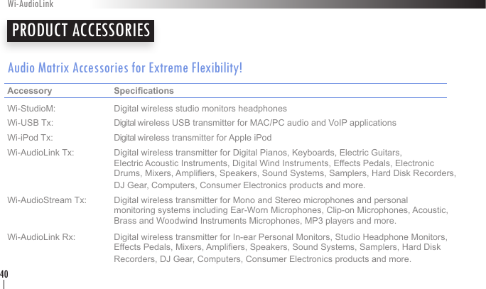 Audio Matrix Accessories for Extreme Flexibility!Accessory     Specications     Wi-StudioM:    Digital wireless studio monitors headphonesWi-USB Tx:    Digital wireless USB transmitter for MAC/PC audio and VoIP applicationsWi-iPod Tx:    Digital wireless transmitter for Apple iPodWi-AudioLink Tx:  Digital wireless transmitter for Digital Pianos, Keyboards, Electric Guitars,        Electric Acoustic Instruments, Digital Wind Instruments, Effects Pedals, Electronic      Drums, Mixers, Ampliers, Speakers, Sound Systems, Samplers, Hard Disk Recorders,      DJ Gear, Computers, Consumer Electronics products and more.  Wi-AudioStream Tx:  Digital wireless transmitter for Mono and Stereo microphones and personal        monitoring systems including Ear-Worn Microphones, Clip-on Microphones, Acoustic,      Brass and Woodwind Instruments Microphones, MP3 players and more.Wi-AudioLink Rx:  Digital wireless transmitter for In-ear Personal Monitors, Studio Headphone Monitors,      Effects Pedals, Mixers, Ampliers, Speakers, Sound Systems, Samplers, Hard Disk      Recorders, DJ Gear, Computers, Consumer Electronics products and more.  PRODUCT ACCESSORIESWi-AudioLink40