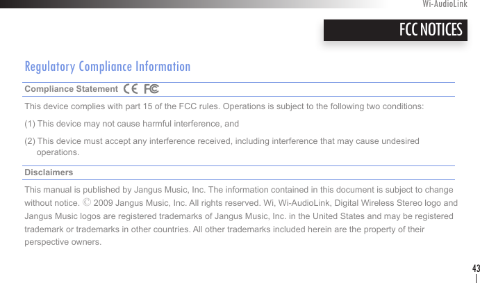 Regulatory Compliance InformationCompliance Statement     This device complies with part 15 of the FCC rules. Operations is subject to the following two conditions:(1) This device may not cause harmful interference, and (2) This device must accept any interference received, including interference that may cause undesired       operations. Disclaimers    This manual is published by Jangus Music, Inc. The information contained in this document is subject to change without notice. © 2009 Jangus Music, Inc. All rights reserved. Wi, Wi-AudioLink, Digital Wireless Stereo logo and Jangus Music logos are registered trademarks of Jangus Music, Inc. in the United States and may be registered trademark or trademarks in other countries. All other trademarks included herein are the property of their  perspective owners.FCC NOTICESWi-AudioLink43