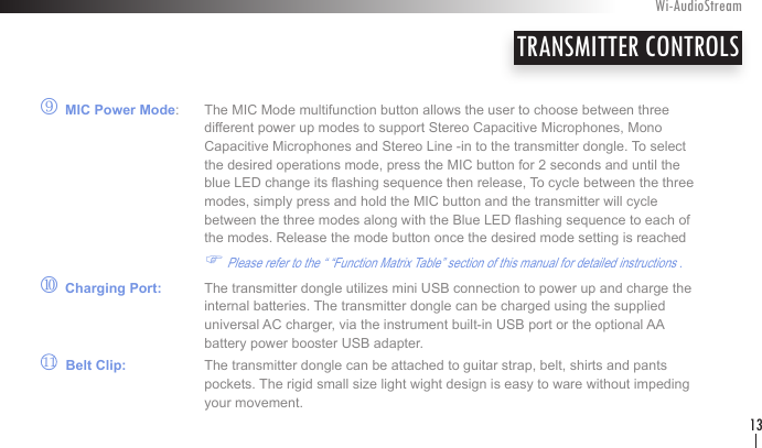 r MIC Power Mode:  The MIC Mode multifunction button allows the user to choose between three        different power up modes to support Stereo Capacitive Microphones, Mono        Capacitive Microphones and Stereo Line -in to the transmitter dongle. To select        the desired operations mode, press the MIC button for 2 seconds and until the        blue LED change its ashing sequence then release, To cycle between the three       modes, simply press and hold the MIC button and the transmitter will cycle        between the three modes along with the Blue LED ashing sequence to each of        the modes. Release the mode button once the desired mode setting is reached  F Please refer to the “ “Function Matrix Table” section of this manual for detailed instructions .           s Charging Port:   The transmitter dongle utilizes mini USB connection to power up and charge the       internal batteries. The transmitter dongle can be charged using the supplied        universal AC charger, via the instrument built-in USB port or the optional AA      battery power booster USB adapter.        Belt Clip:   The transmitter dongle can be attached to guitar strap, belt, shirts and pants       pockets. The rigid small size light wight design is easy to ware without impeding        your movement.TRANSMITTER CONTROLSWi-AudioStream1311