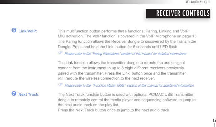 z Link/VoIP:   This multifunction button performs three functions, Paring, Linking and VoIP        MIC activation. The VoIP function is covered in the VoIP Microphone on page 15.    The Paring function allows the Receiver dongle to discovered by the Transmitter       Dongle. Press and hold the Link  button for 6 seconds until LED ash      F Please refer to the “Paring Procedures” section of this manual for detailed instructions    The Link function allows the transmitter dongle to reroute the audio signal       connect from the instrument to up to 8 eight different receivers previously        paired with the transmitter. Press the Link  button once and the transmitter      will  reroute the wireless connection to the next receiver.                    F Please refer to the  “Function Matrix Table”  section of this manual for additional information{ Next Track:  The Next Track function button is used with optional PC/MAC USB Transmitter         dongle to remotely control the media player and sequencing software to jump to        the next audio track on the play list.           Press the Next Track button once to jump to the next audio track  RECEIVER CONTROLSWi-AudioStream15