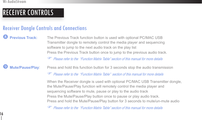 Receiver Dongle Controls and Connections| Previous Track:   The Previous Track function button is used with optional PC/MAC USB        Transmitter dongle to remotely control the media player and sequencing        software to jump to the next audio track on the play list              Press the Previous Track button once to jump to the previous audio track.    F Please refer to the  “Function Matrix Table” section of this manual for more details} Mute/Pause/Play:   Press and hold this function button for 3 seconds stop the audio transmission     F Please refer to the  “Function Matrix Table”  section of this manual for more details     When the Receiver dongle is used with optional PC/MAC USB Transmitter dongle,      the Mute/Pause/Play function will remotely control the media player and        sequencing software to mute, pause or play to the audio track              Press the Mute/Pause/Play button once to pause or play audio track.      Press and hold the Mute/Pause/Play button for 3 seconds to mute/un-mute audio   F Please refer to the  “Function Matrix Table” section of this manual for more details RECEIVER CONTROLSWi-AudioStream16