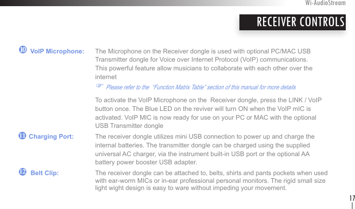 ~ VoIP Microphone:   The Microphone on the Receiver dongle is used with optional PC/MAC USB    Transmitter dongle for Voice over Internet Protocol (VoIP) communications.     This powerful feature allow musicians to collaborate with each other over the        internet    F Please refer to the  “Function Matrix Table” section of this manual for more details      To activate the VoIP Microphone on the  Receiver dongle, press the LINK / VoIP        button once. The Blue LED on the reviver will turn ON when the VoIP mIC is        activated. VoIP MIC is now ready for use on your PC or MAC with the optional        USB Transmitter dongle      Charging Port:   The receiver dongle utilizes mini USB connection to power up and charge the      internal batteries. The transmitter dongle can be charged using the supplied        universal AC charger, via the instrument built-in USB port or the optional AA      battery power booster USB adapter.       Belt Clip:   The receiver dongle can be attached to, belts, shirts and pants pockets when used      with ear-worm MICs or in-ear professional personal monitors. The rigid small size      light wight design is easy to ware without impeding your movement.RECEIVER CONTROLSWi-AudioStream171211