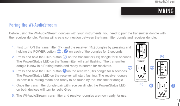 PARINGWi-AudioStream19Paring the Wi-AudioStreamBefore using the Wi-AudioStream dongles with your instruments, you need to pair the transmitter dongle with the receiver dongle. Pairing will create connection between the transmitter dongle and receiver dongle.      1.  First turn ON the transmitter (Tx) and the receiver (Rx) dongles by pressing and          holding the POWER button       ,       on each of the dongles for 2 seconds.    2.  Press and hold the LINK button       on the transmitter (Tx) dongle for 6 seconds.          The Power/Status LED on the Transmitter will start ashing. The transmitter          dongle is now in a Pairing mode and ready to search for receivers.   3.  Press and hold the LINK button      on the receiver (Rx) dongle for 6 seconds.          The Power/Status LED on the receiver will start ashing. The receiver dongle           is now in a Pairing mode and ready to be found by the  transmitter dongle   4.  Once the transmitter dongle pair with receiver dingle, the Power/Status LED          on both devices will turn to  solid Green   5.  The Wi-AudioStream transmitter and receiver dongles are now ready for use.pk(Tx)pkzvzv(Rx)