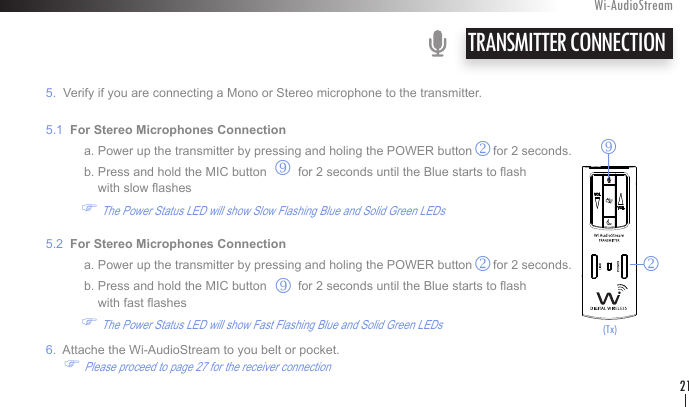    5.  Verify if you are connecting a Mono or Stereo microphone to the transmitter.   5.1  For Stereo Microphones Connection               a. Power up the transmitter by pressing and holing the POWER button      for 2 seconds.               b. Press and hold the MIC button         for 2 seconds until the Blue starts to ash                    with slow ashes              F The Power Status LED will show Slow Flashing Blue and Solid Green LEDs           5.2  For Stereo Microphones Connection               a. Power up the transmitter by pressing and holing the POWER button      for 2 seconds.               b. Press and hold the MIC button         for 2 seconds until the Blue starts to ash                    with fast ashes              F The Power Status LED will show Fast Flashing Blue and Solid Green LEDs               6.  Attache the Wi-AudioStream to you belt or pocket.               F Please proceed to page 27 for the receiver connection   TRANSMITTER CONNECTIONWi-AudioStream21rk(Tx)rkkr