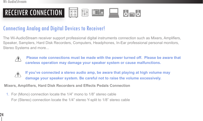 Connecting Analog and Digital Devices to Receiver!The Wi-AudioStream receiver support professional digital instruments connection such as Mixers, Ampliers, Speaker, Samplers, Hard Disk Recorders, Computers, Headphones, In-Ear professional personal monitors, Stereo Systems and more...        Please note connections must be made with the power turned off.  Please be aware that    careless operation may damage your speaker system or cause malfunctions.        If you’ve connected a stereo audio amp, be aware that playing at high volume may    damage your speaker system. Be careful not to raise the volume excessively.      Mixers, Ampliers, Hard Disk Recorders and Effects Pedals Connection    1.  For (Mono) connection locate the 1/4” mono to 1/8” stereo cable         For (Stereo) connection locate the 1/4” stereo Y-split to 1/8” stereo cable  RECEIVER CONNECTIONWi-AudioStream24