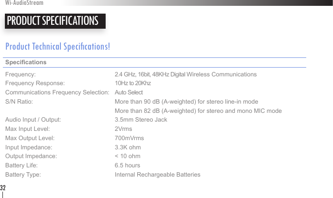 Product Technical Specications!Specications     Frequency:      2.4 GHz, 16bit, 48KHz Digital Wireless Communications Frequency Response:    10Hz to 20KhzCommunications Frequency Selection:  Auto SelectS/N Ratio:      More than 90 dB (A-weighted) for stereo line-in mode       More than 82 dB (A-weighted) for stereo and mono MIC mode Audio Input / Output:    3.5mm Stereo Jack Max Input Level:    2Vrms Max Output Level:    700mVrms     Input Impedance:    3.3K ohm Output Impedance:    &lt; 10 ohm Battery Life:      6.5 hoursBattery Type:     Internal Rechargeable Batteries PRODUCT SPECIFICATIONS Wi-AudioStream32