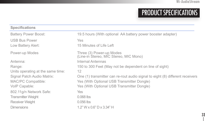 Specications     Battery Power Boost:    19.5 hours (With optional  AA battery power booster adapter)USB Bus Power    Yes Low Battery Alert:    15 Minutes of Life LeftPower-up Modes    Three (3) Power-up Modes        (Line-in Stereo, MIC Stereo, MIC Mono) Antenna:      Internal AntennasRange:      150 to 300 Feet (May not be dependent on line of sight)Units operating at the same time:  12  Signal Patch Audio Matrix:   One (1) transmitter can re-rout audio signal to eight (8) different receivers MAC/PC Compatible:    Yes (With Optional USB Transmitter Dongle) VoIP Capable:    Yes (With Optional USB Transmitter Dongle) 802.11g/n Network Safe:    YesTransmitter Weight    0.068 lbsReceiver Weight    0.056 lbsDimensions      1.2” W x 0.6” D x 3.34” HPRODUCT SPECIFICATIONSWi-AudioStream33