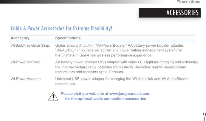 ACEESSORIESCable &amp; Power Accessories for Extreme Flexibility!Accessory     Specications     Wi-BodyFree Guitar Strap:  Guitar strap with built-in “Wi-PowerBooster” AA battery power booster adapter,       “Wi-AudioLink” Rx receiver socket and cable routing management system for      the ultimate in BodyFree wireless performance experience.Wi-PowerBooster:  AA battery power booster USB adapter with white LED light for charging and extending      the internal rechargeable batteries life on the Wi-Audiolink and Wi-AudioStream      transmitters and receivers up to 19 hours.Wi-PowerAdapter:  Universal USB power adapter for charging the Wi-Audiolink and Wi-AudioStream      transmitters.Please visit our web site at www.jangusmusic.com  for the optional cable connection accessoriesWi-AudioStream35