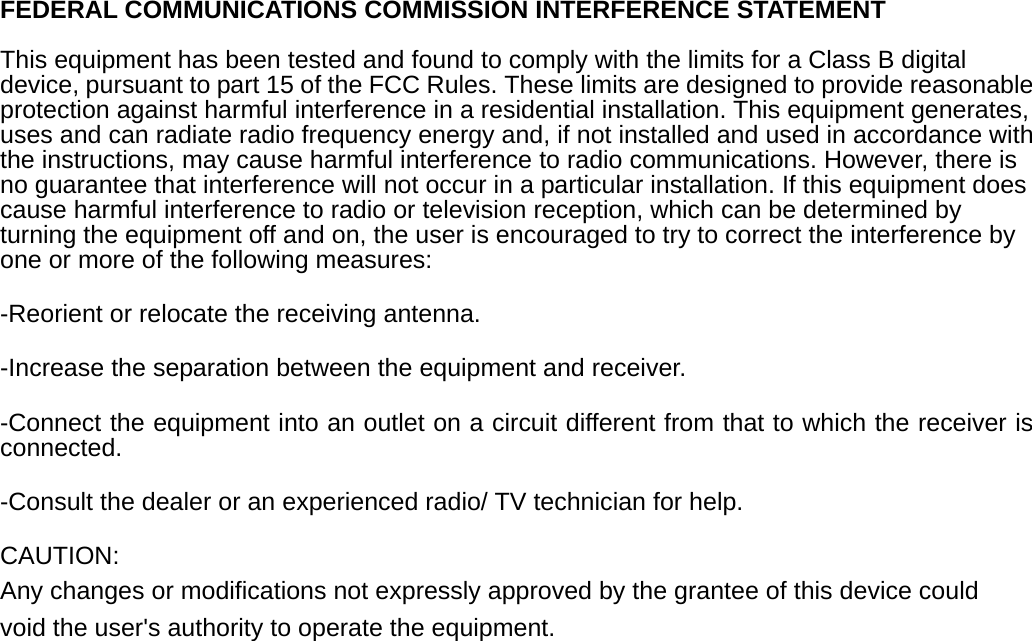  FEDERAL COMMUNICATIONS COMMISSION INTERFERENCE STATEMENT  This equipment has been tested and found to comply with the limits for a Class B digital device, pursuant to part 15 of the FCC Rules. These limits are designed to provide reasonable protection against harmful interference in a residential installation. This equipment generates, uses and can radiate radio frequency energy and, if not installed and used in accordance with the instructions, may cause harmful interference to radio communications. However, there is no guarantee that interference will not occur in a particular installation. If this equipment does cause harmful interference to radio or television reception, which can be determined by turning the equipment off and on, the user is encouraged to try to correct the interference by one or more of the following measures: -Reorient or relocate the receiving antenna. -Increase the separation between the equipment and receiver. -Connect the equipment into an outlet on a circuit different from that to which the receiver is connected. -Consult the dealer or an experienced radio/ TV technician for help. CAUTION: Any changes or modifications not expressly approved by the grantee of this device could void the user&apos;s authority to operate the equipment. 