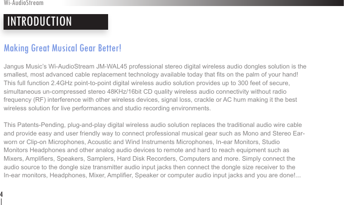 Making Great Musical Gear Better!Jangus Music’s Wi-AudioStream JM-WAL45 professional stereo digital wireless audio dongles solution is the  smallest, most advanced cable replacement technology available today that ts on the palm of your hand! This full function 2.4GHz point-to-point digital wireless audio solution provides up to 300 feet of secure,  simultaneous un-compressed stereo 48KHz/16bit CD quality wireless audio connectivity without radio  frequency (RF) interference with other wireless devices, signal loss, crackle or AC hum making it the best wireless solution for live performances and studio recording environments. This Patents-Pending, plug-and-play digital wireless audio solution replaces the traditional audio wire cable and provide easy and user friendly way to connect professional musical gear such as Mono and Stereo Ear-worn or Clip-on Microphones, Acoustic and Wind Instruments Microphones, In-ear Monitors, Studio  Monitors Headphones and other analog audio devices to remote and hard to reach equipment such as  Mixers, Ampliers, Speakers, Samplers, Hard Disk Recorders, Computers and more. Simply connect the  audio source to the dongle size transmitter audio input jacks then connect the dongle size receiver to the  In-ear monitors, Headphones, Mixer, Amplier, Speaker or computer audio input jacks and you are done!...INTRODUCTIONWi-AudioStream4