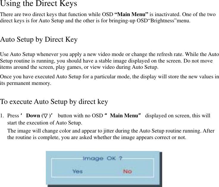 Using the Direct Keys There are two direct keys that function while OSD “Main Menu” is inactivated. One of the two direct keys is for Auto Setup and the other is for bringing-up OSD“Brightness”menu.  Auto Setup by Direct Key Use Auto Setup whenever you apply a new video mode or change the refresh rate. While the Auto Setup routine is running, you should have a stable image displayed on the screen. Do not move items around the screen, play games, or view video during Auto Setup. Once you have executed Auto Setup for a particular mode, the display will store the new values in its permanent memory.  To execute Auto Setup by direct key 1. Press ‘Down (▽)’ button with no OSD “Main Menu” displayed on screen, this will start the execution of Auto Setup.   The image will change color and appear to jitter during the Auto Setup routine running. After the routine is complete, you are asked whether the image appears correct or not.    