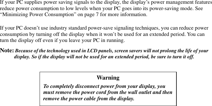  If your PC supplies power saving signals to the display, the display’s power management features reduce power consumption to low levels when your PC goes into its power-saving mode. See “Minimizing Power Consumption” on page 7 for more information. If your PC doesn’t use industry standard power-save signaling techniques, you can reduce power consumption by turning off the display when it won’t be used for an extended period. You can turn the display off even if you leave your PC in running. Note: Because of the technology used in LCD panels, screen savers will not prolong the life of your display. So if the display will not be used for an extended period, be sure to turn it off.   Warning To completely disconnect power from your display, you must remove the power cord from the wall outlet and then remove the power cable from the display. 