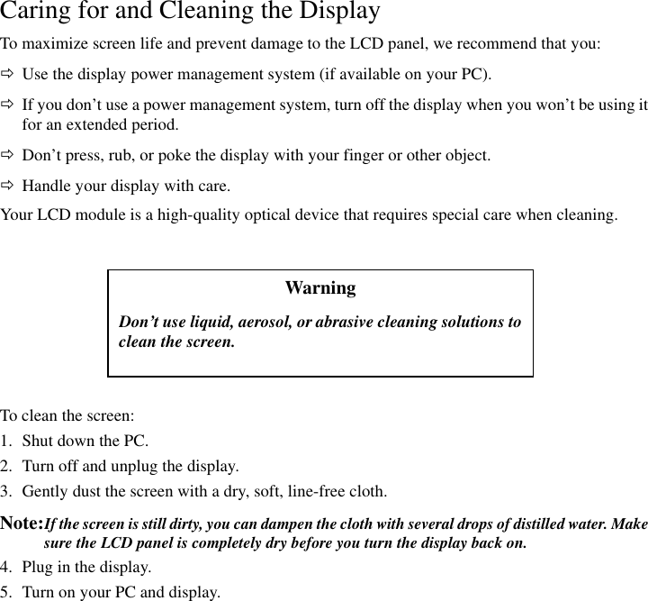 Warning Don’t use liquid, aerosol, or abrasive cleaning solutions toclean the screen. Caring for and Cleaning the Display To maximize screen life and prevent damage to the LCD panel, we recommend that you: Ö  Use the display power management system (if available on your PC). Ö  If you don’t use a power management system, turn off the display when you won’t be using it for an extended period. Ö  Don’t press, rub, or poke the display with your finger or other object. Ö  Handle your display with care. Your LCD module is a high-quality optical device that requires special care when cleaning.       To clean the screen: 1.  Shut down the PC. 2.  Turn off and unplug the display. 3.  Gently dust the screen with a dry, soft, line-free cloth. Note: If the screen is still dirty, you can dampen the cloth with several drops of distilled water. Make sure the LCD panel is completely dry before you turn the display back on. 4.  Plug in the display. 5.  Turn on your PC and display. 