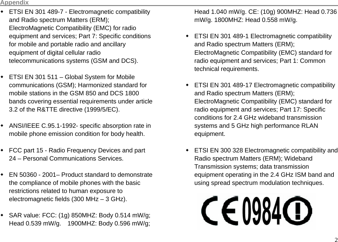 Appendix                                                                                                      2  ETSI EN 301 489-7 - Electromagnetic compatibility and Radio spectrum Matters (ERM); ElectroMagnetic Compatibility (EMC) for radio equipment and services; Part 7: Specific conditions for mobile and portable radio and ancillary equipment of digital cellular radio telecommunications systems (GSM and DCS).    ETSI EN 301 511 – Global System for Mobile communications (GSM); Harmonized standard for mobile stations in the GSM 850 and DCS 1800 bands covering essential requirements under article 3.2 of the R&amp;TTE directive (1999/5/EC).    ANSI/IEEE C.95.1-1992- specific absorption rate in mobile phone emission condition for body health.    FCC part 15 - Radio Frequency Devices and part 24 – Personal Communications Services.    EN 50360 - 2001– Product standard to demonstrate the compliance of mobile phones with the basic restrictions related to human exposure to electromagnetic fields (300 MHz – 3 GHz).    SAR value: FCC: (1g) 850MHZ: Body 0.514 mW/g; Head 0.539 mW/g.    1900MHZ: Body 0.596 mW/g; Head 1.040 mW/g. CE: (10g) 900MHZ: Head 0.736 mW/g. 1800MHZ: Head 0.558 mW/g.    ETSI EN 301 489-1 Electromagnetic compatibility and Radio spectrum Matters (ERM); ElectroMagnetic Compatibility (EMC) standard for radio equipment and services; Part 1: Common technical requirements.    ETSI EN 301 489-17 Electromagnetic compatibility and Radio spectrum Matters (ERM); ElectroMagnetic Compatibility (EMC) standard for radio equipment and services; Part 17: Specific conditions for 2.4 GHz wideband transmission systems and 5 GHz high performance RLAN equipment.    ETSI EN 300 328 Electromagnetic compatibility and Radio spectrum Matters (ERM); Wideband Transmission systems; data transmission equipment operating in the 2.4 GHz ISM band and using spread spectrum modulation techniques.      