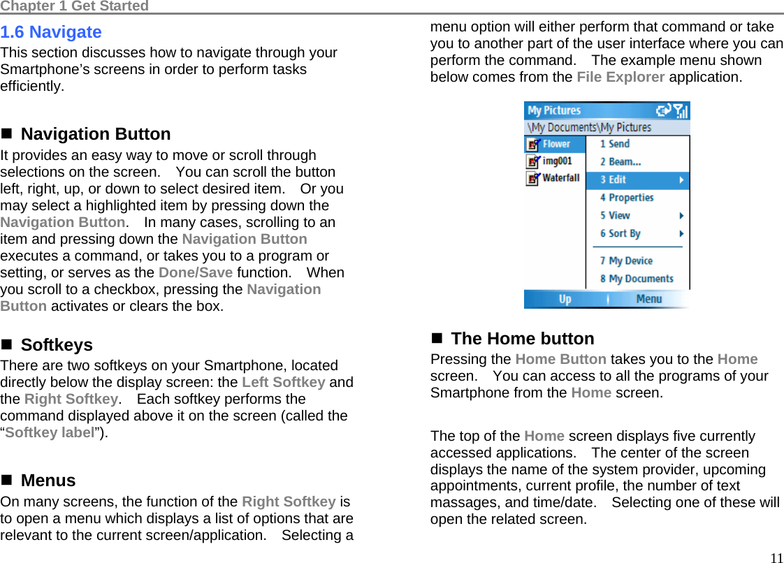 Chapter 1 Get Started                                                                                          111.6 Navigate This section discusses how to navigate through your Smartphone’s screens in order to perform tasks efficiently.   Navigation Button It provides an easy way to move or scroll through selections on the screen.    You can scroll the button left, right, up, or down to select desired item.    Or you may select a highlighted item by pressing down the Navigation Button.    In many cases, scrolling to an item and pressing down the Navigation Button executes a command, or takes you to a program or setting, or serves as the Done/Save function.  When you scroll to a checkbox, pressing the Navigation Button activates or clears the box.   Softkeys There are two softkeys on your Smartphone, located directly below the display screen: the Left Softkey and the Right Softkey.    Each softkey performs the command displayed above it on the screen (called the “Softkey label”). 1. Getting  Menus On many screens, the function of the Right Softkey is to open a menu which displays a list of options that are relevant to the current screen/application.    Selecting a menu option will either perform that command or take you to another part of the user interface where you can perform the command.    The example menu shown below comes from the File Explorer application.     The Home button Pressing the Home Button takes you to the Home screen.    You can access to all the programs of your Smartphone from the Home screen.  The top of the Home screen displays five currently accessed applications.    The center of the screen displays the name of the system provider, upcoming appointments, current profile, the number of text massages, and time/date.    Selecting one of these will open the related screen. 
