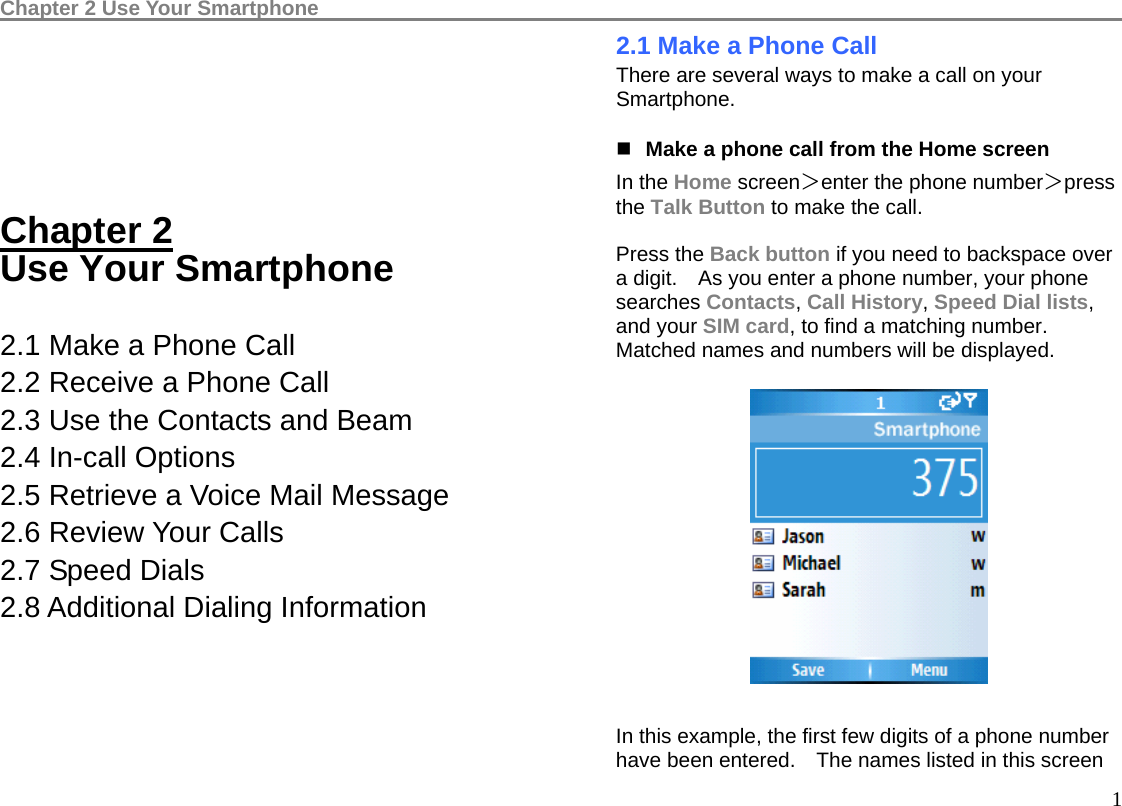 Chapter 2 Use Your Smartphone                                                                                    1     Chapter 2 Use Your Smartphone  2.1 Make a Phone Call 2.2 Receive a Phone Call 2.3 Use the Contacts and Beam 2.4 In-call Options 2.5 Retrieve a Voice Mail Message 2.6 Review Your Calls 2.7 Speed Dials   2.8 Additional Dialing Information     2.1 Make a Phone Call There are several ways to make a call on your Smartphone.  Make a phone call from the Home screen In the Home screen＞enter the phone number＞press the Talk Button to make the call.    Press the Back button if you need to backspace over a digit.    As you enter a phone number, your phone searches Contacts, Call History, Speed Dial lists, and your SIM card, to find a matching number.   Matched names and numbers will be displayed.    In this example, the first few digits of a phone number have been entered.    The names listed in this screen 