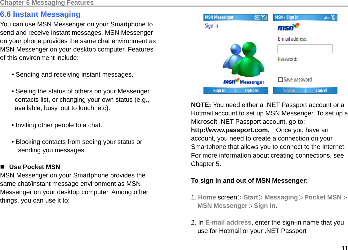 Chapter 6 Messaging Features                                                                                 116.6 Instant Messaging You can use MSN Messenger on your Smartphone to send and receive instant messages. MSN Messenger on your phone provides the same chat environment as MSN Messenger on your desktop computer. Features of this environment include:  • Sending and receiving instant messages.  • Seeing the status of others on your Messenger contacts list, or changing your own status (e.g., available, busy, out to lunch, etc).  • Inviting other people to a chat.  • Blocking contacts from seeing your status or sending you messages.   Use Pocket MSN MSN Messenger on your Smartphone provides the same chat/instant message environment as MSN Messenger on your desktop computer. Among other things, you can use it to:           NOTE: You need either a .NET Passport account or a Hotmail account to set up MSN Messenger. To set up a Microsoft .NET Passport account, go to: http://www.passport.com.    Once you have an account, you need to create a connection on your Smartphone that allows you to connect to the Internet.   For more information about creating connections, see Chapter 5.  To sign in and out of MSN Messenger:  1. Home screen＞Start＞Messaging＞Pocket MSN＞MSN Messenger＞Sign In.  2. In E-mail address, enter the sign-in name that you use for Hotmail or your .NET Passport   