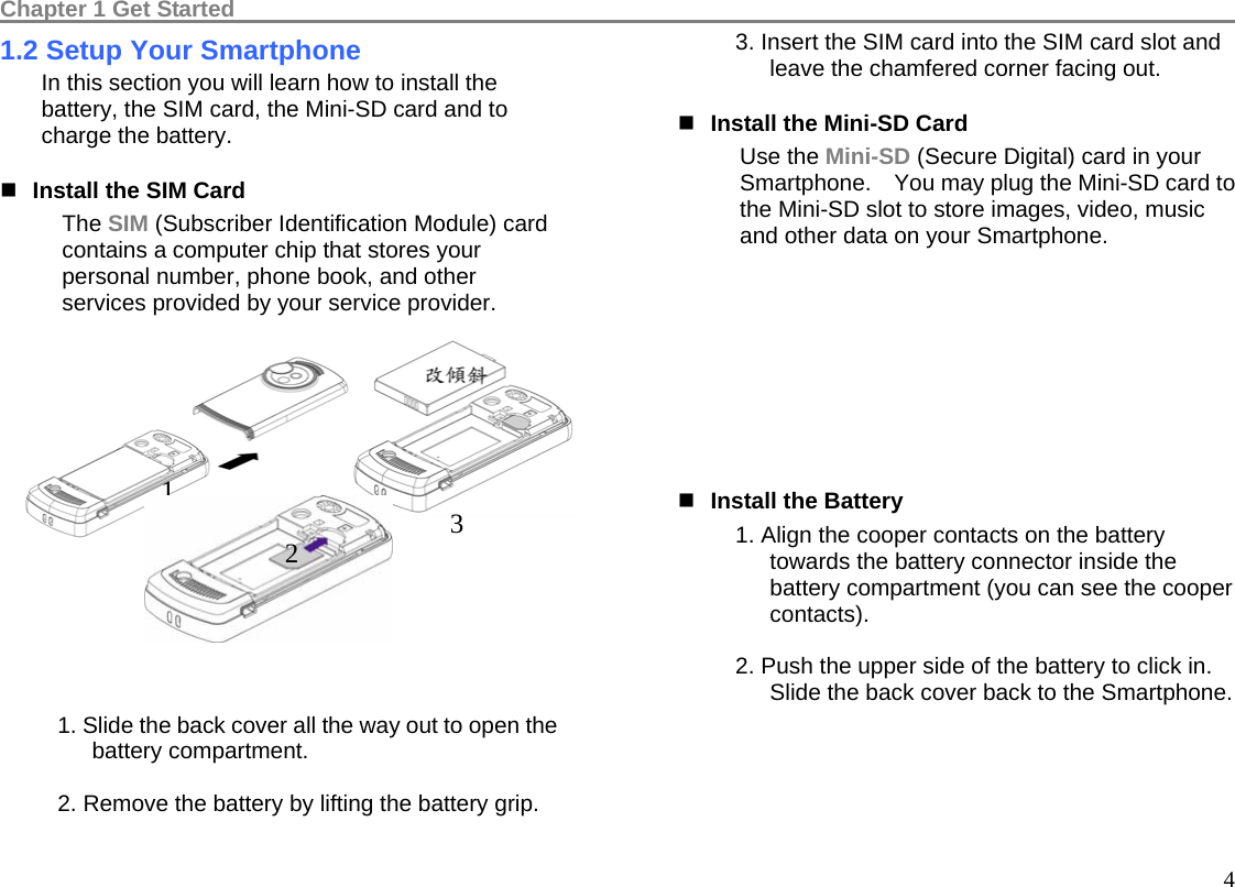 Chapter 1 Get Started                                                                                          41.2 Setup Your Smartphone In this section you will learn how to install the battery, the SIM card, the Mini-SD card and to charge the battery.  Install the SIM Card The SIM (Subscriber Identification Module) card contains a computer chip that stores your personal number, phone book, and other services provided by your service provider.         1. Slide the back cover all the way out to open the battery compartment.  2. Remove the battery by lifting the battery grip.  3. Insert the SIM card into the SIM card slot and leave the chamfered corner facing out.  Install the Mini-SD Card Use the Mini-SD (Secure Digital) card in your Smartphone.    You may plug the Mini-SD card to the Mini-SD slot to store images, video, music and other data on your Smartphone.            Install the Battery 1. Align the cooper contacts on the battery towards the battery connector inside the battery compartment (you can see the cooper contacts).  2. Push the upper side of the battery to click in. Slide the back cover back to the Smartphone. 1  3 2 
